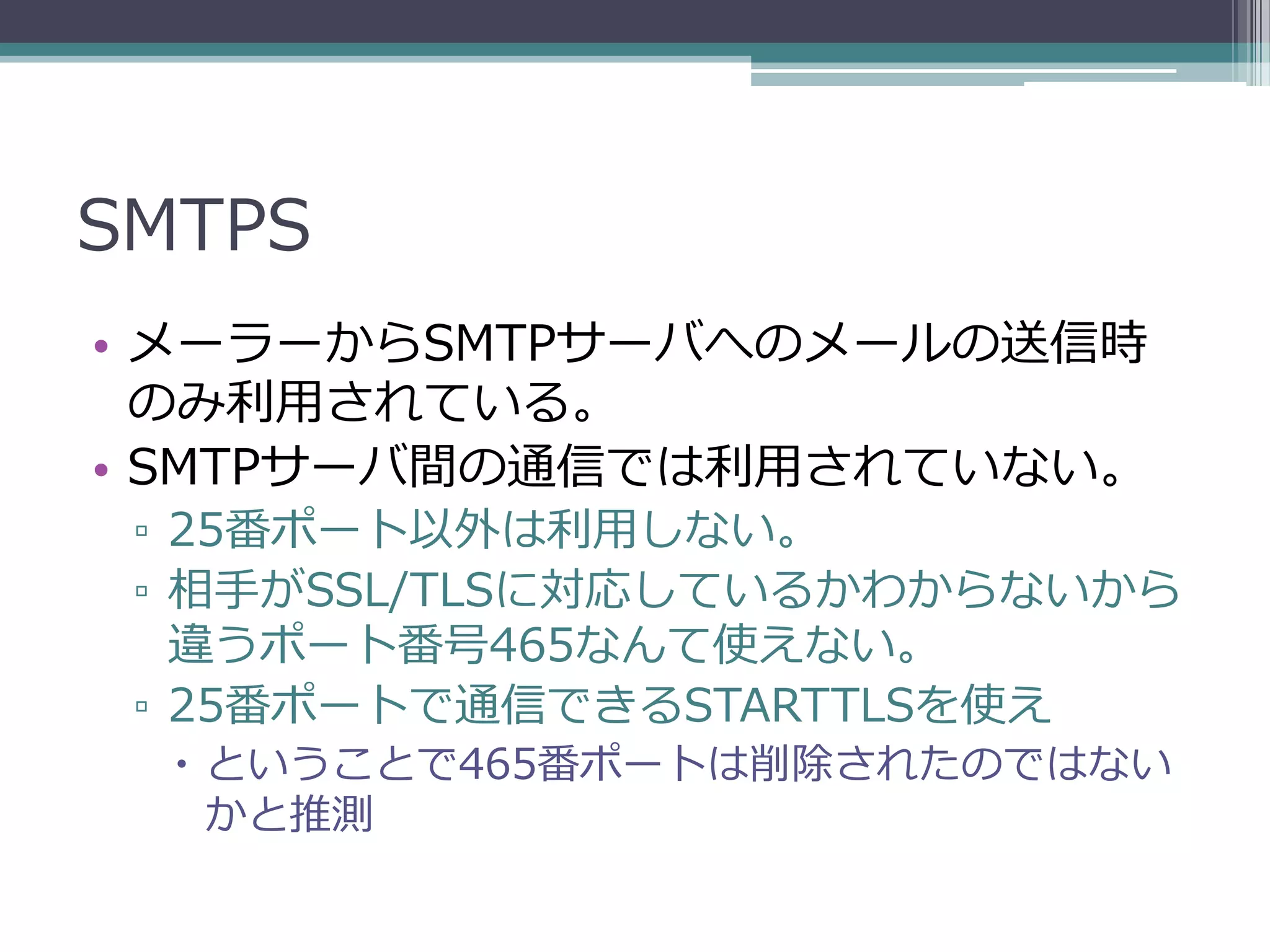 SMTPS
• メーラーからSMTPサーバへのメールの送信時
  のみ利用されている。
• SMTPサーバ間の通信では利用されていない。
 ▫ 25番ポート以外は利用しない。
 ▫ 相手がSSL/TLSに対応しているかわからないから
   違うポート番号465なんて使えない。
 ▫ 25番ポートで通信できるSTARTTLSを使え
   ということで465番ポートは削除されたのではない
    かと推測
 