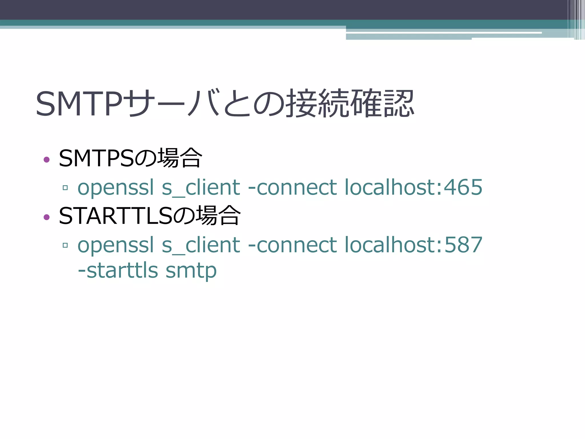 SMTPサーバとの接続確認
• SMTPSの場合
 ▫ openssl s_client -connect localhost:465
• STARTTLSの場合
 ▫ openssl s_client -connect localhost:587
   -starttls smtp
 