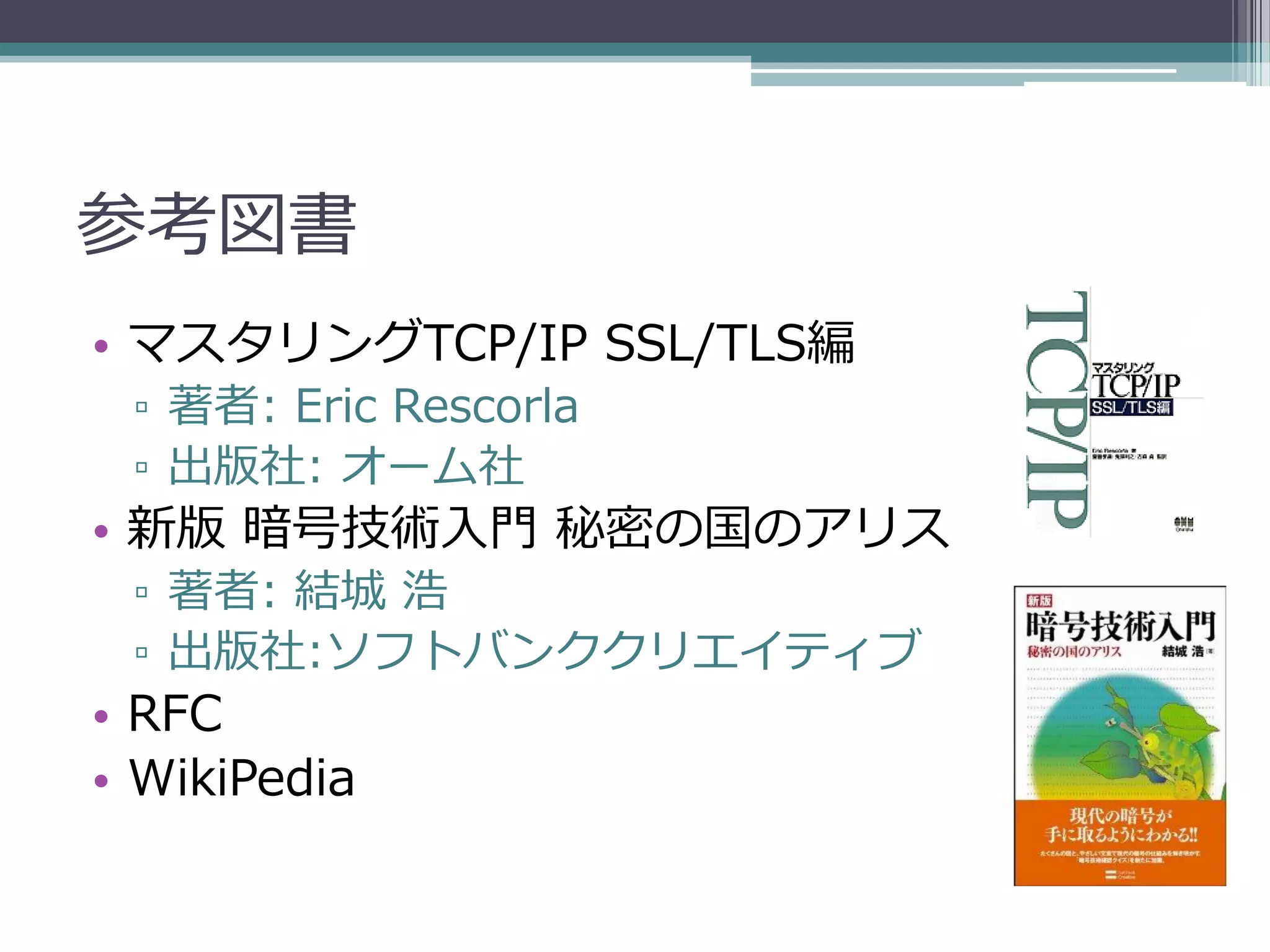 参考図書
• マスタリングTCP/IP SSL/TLS編
 ▫ 著者: Eric Rescorla
 ▫ 出版社: オーム社
• 新版 暗号技術入門 秘密の国のアリス
 ▫ 著者: 結城 浩
 ▫ 出版社:ソフトバンククリエイティブ
• RFC
• WikiPedia
 