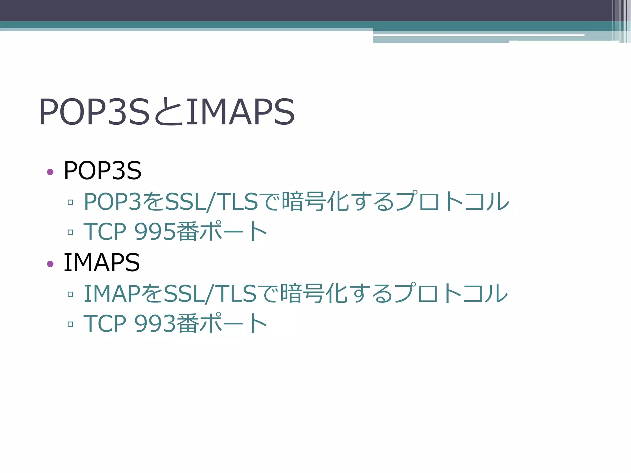 POP3SとIMAPS
• POP3S
 ▫ POP3をSSL/TLSで暗号化するプロトコル
 ▫ TCP 995番ポート
• IMAPS
 ▫ IMAPをSSL/TLSで暗号化するプロトコル
 ▫ TCP 993番ポート
 