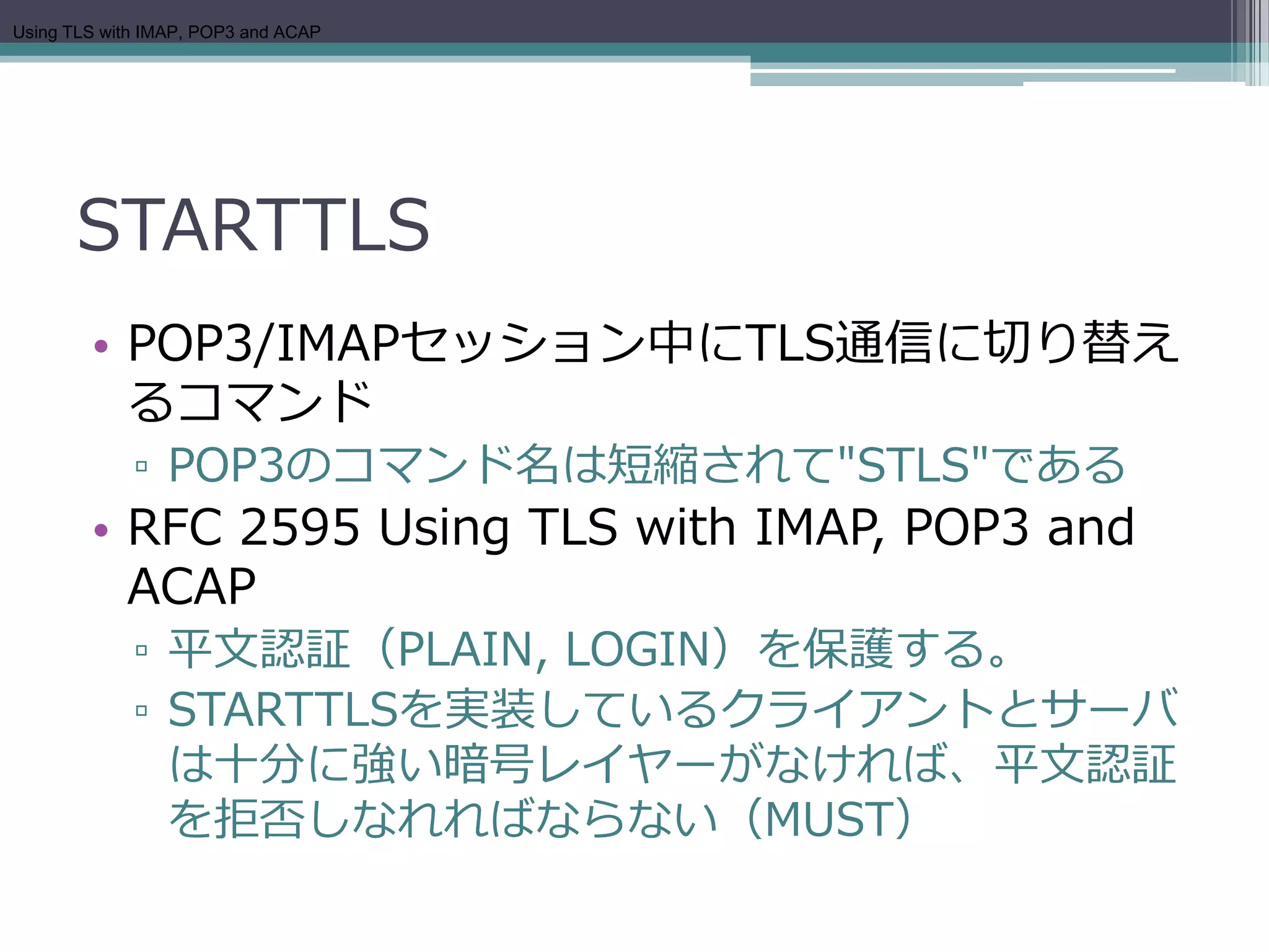 Using TLS with IMAP, POP3 and ACAP




      STARTTLS
        • POP3/IMAPセッション中にTLS通信に切り替え
          るコマンド
             ▫ POP3のコマンド名は短縮されて"STLS"である
        • RFC 2595 Using TLS with IMAP, POP3 and
          ACAP
             ▫ 平文認証（PLAIN, LOGIN）を保護する。
             ▫ STARTTLSを実装しているクライアントとサーバ
               は十分に強い暗号レイヤーがなければ、平文認証
               を拒否しなれればならない（MUST）
 