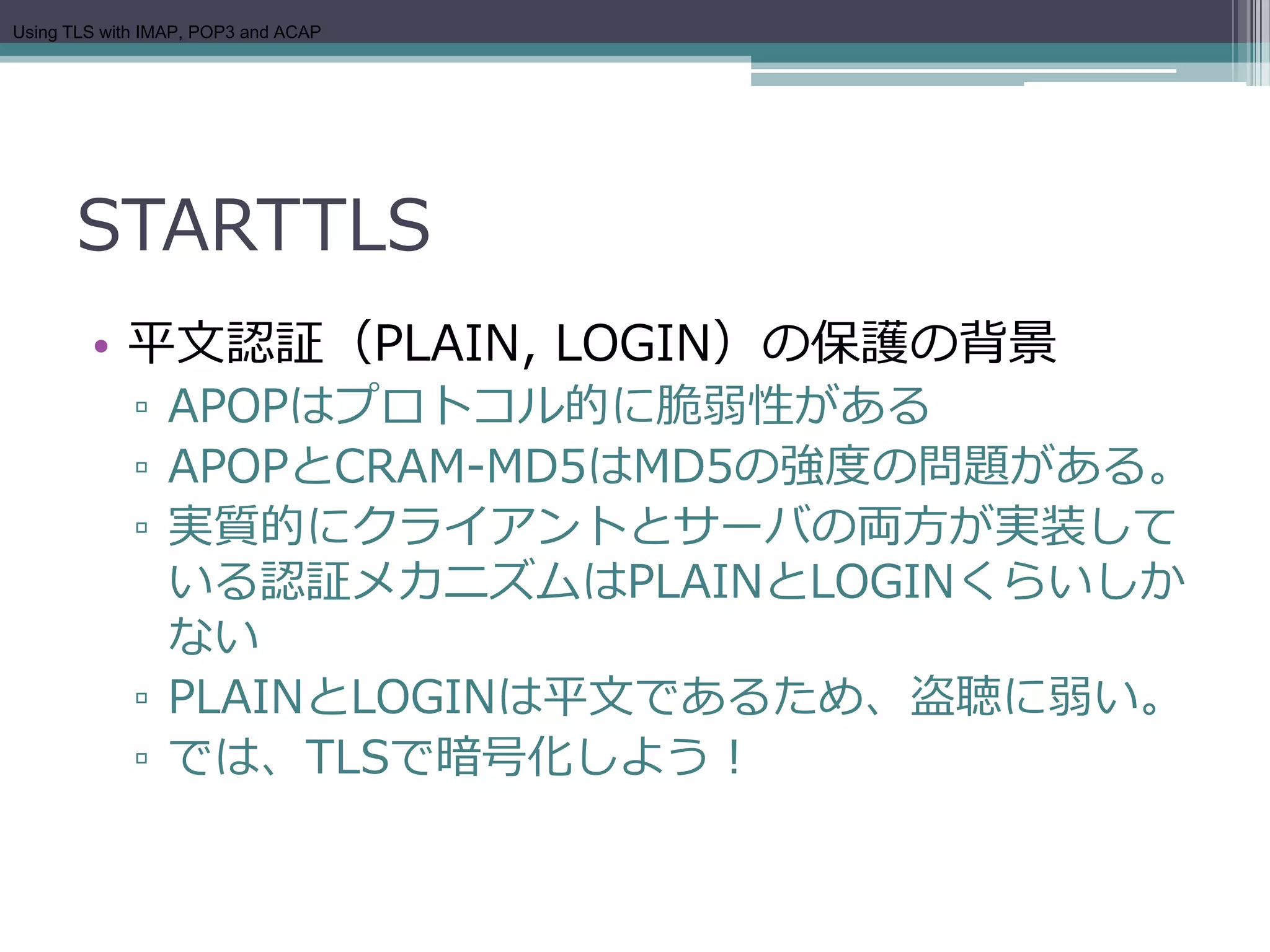Using TLS with IMAP, POP3 and ACAP




      STARTTLS
        • 平文認証（PLAIN, LOGIN）の保護の背景
             ▫ APOPはプロトコル的に脆弱性がある
             ▫ APOPとCRAM-MD5はMD5の強度の問題がある。
             ▫ 実質的にクライアントとサーバの両方が実装して
               いる認証メカニズムはPLAINとLOGINくらいしか
               ない
             ▫ PLAINとLOGINは平文であるため、盗聴に弱い。
             ▫ では、TLSで暗号化しよう！
 