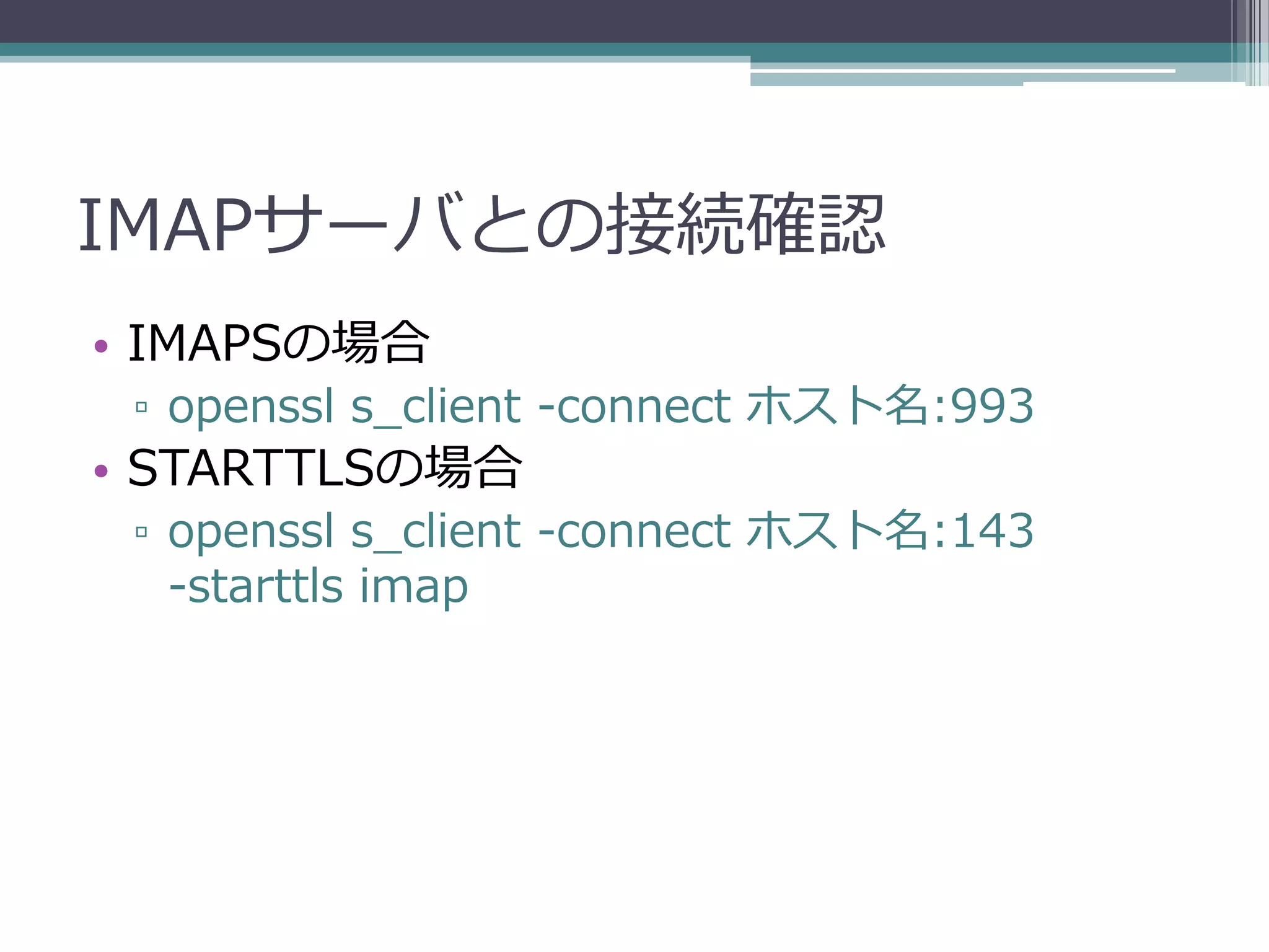 IMAPサーバとの接続確認
• IMAPSの場合
 ▫ openssl s_client -connect ホスト名:993
• STARTTLSの場合
 ▫ openssl s_client -connect ホスト名:143
   -starttls imap
 