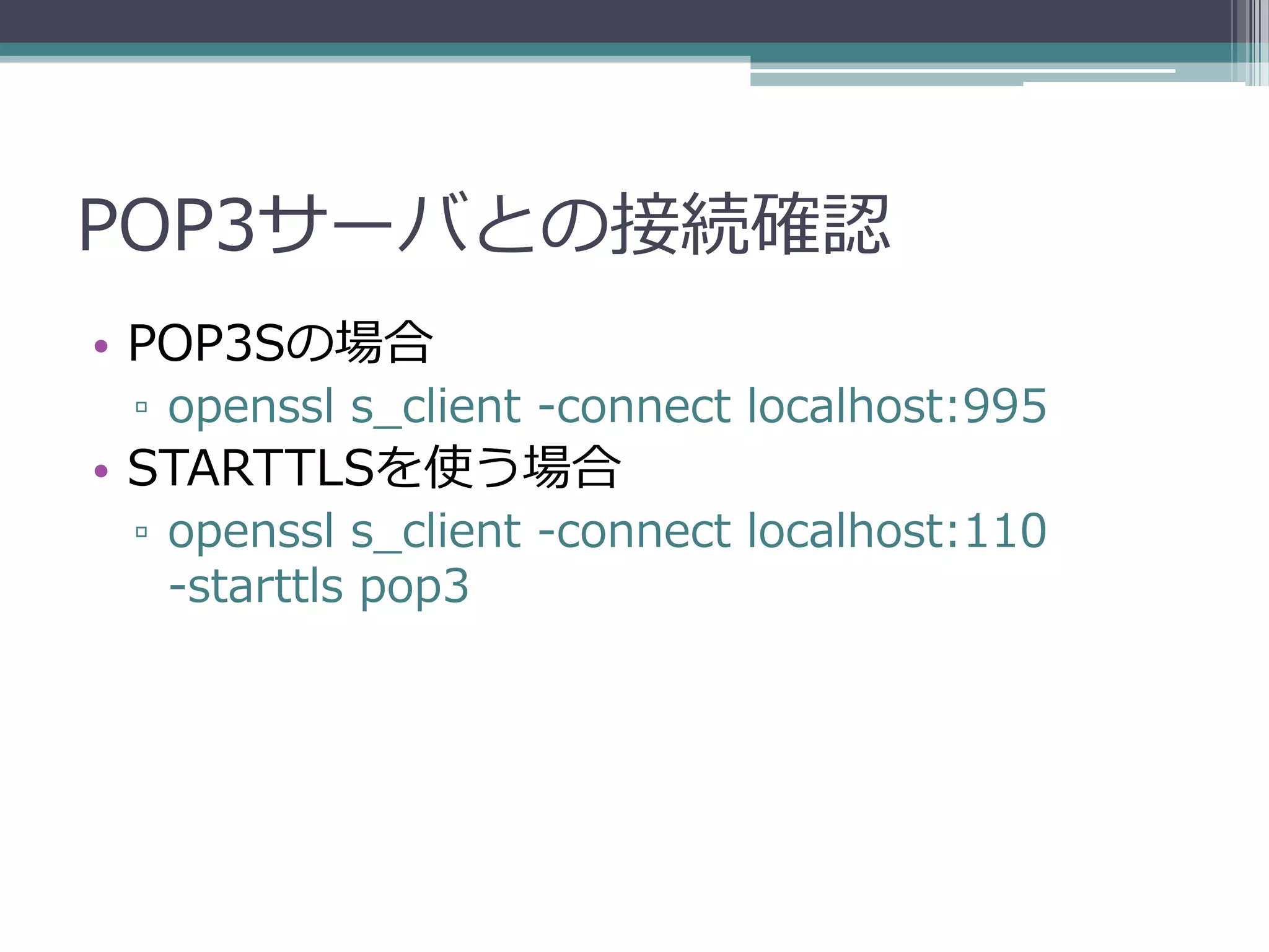 POP3サーバとの接続確認
• POP3Sの場合
 ▫ openssl s_client -connect localhost:995
• STARTTLSを使う場合
 ▫ openssl s_client -connect localhost:110
   -starttls pop3
 