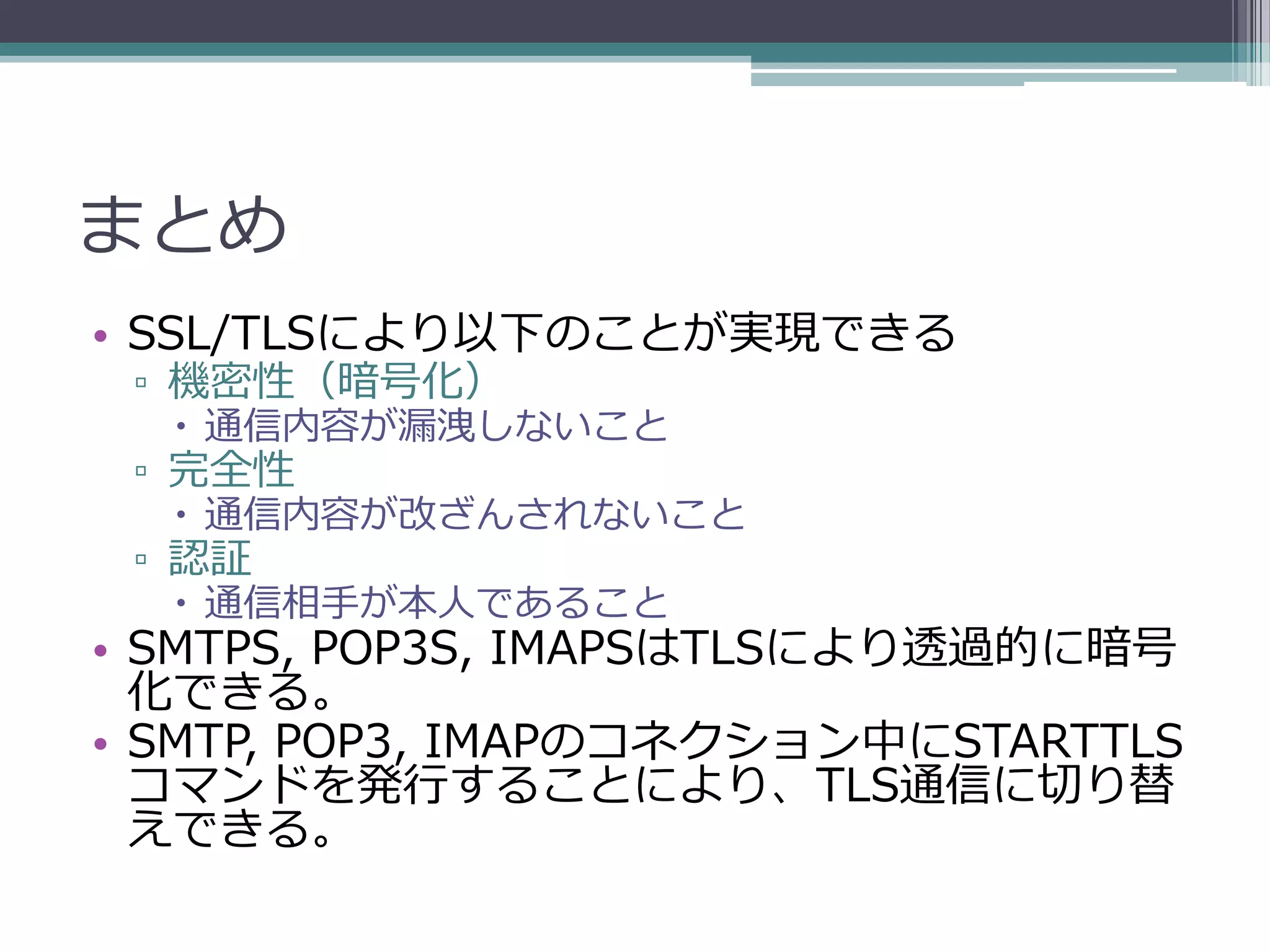 まとめ
• SSL/TLSにより以下のことが実現できる
 ▫ 機密性（暗号化）
   通信内容が漏洩しないこと
 ▫ 完全性
   通信内容が改ざんされないこと
 ▫ 認証
   通信相手が本人であること
• SMTPS, POP3S, IMAPSはTLSにより透過的に暗号
  化できる。
• SMTP, POP3, IMAPのコネクション中にSTARTTLS
  コマンドを発行することにより、TLS通信に切り替
  えできる。
 