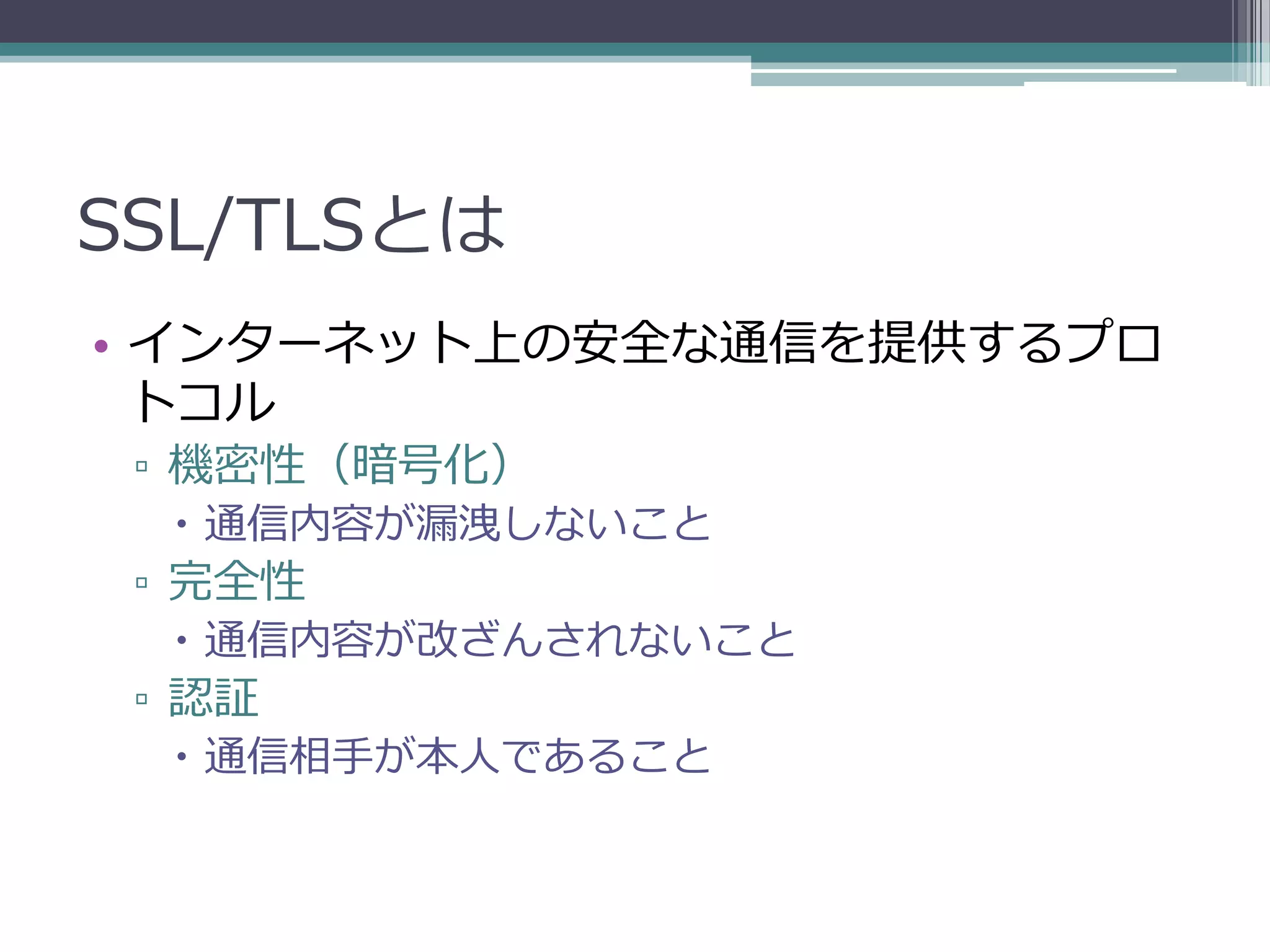 SSL/TLSとは
• インターネット上の安全な通信を提供するプロ
  トコル
 ▫ 機密性（暗号化）
   通信内容が漏洩しないこと
 ▫ 完全性
   通信内容が改ざんされないこと
 ▫ 認証
   通信相手が本人であること
 