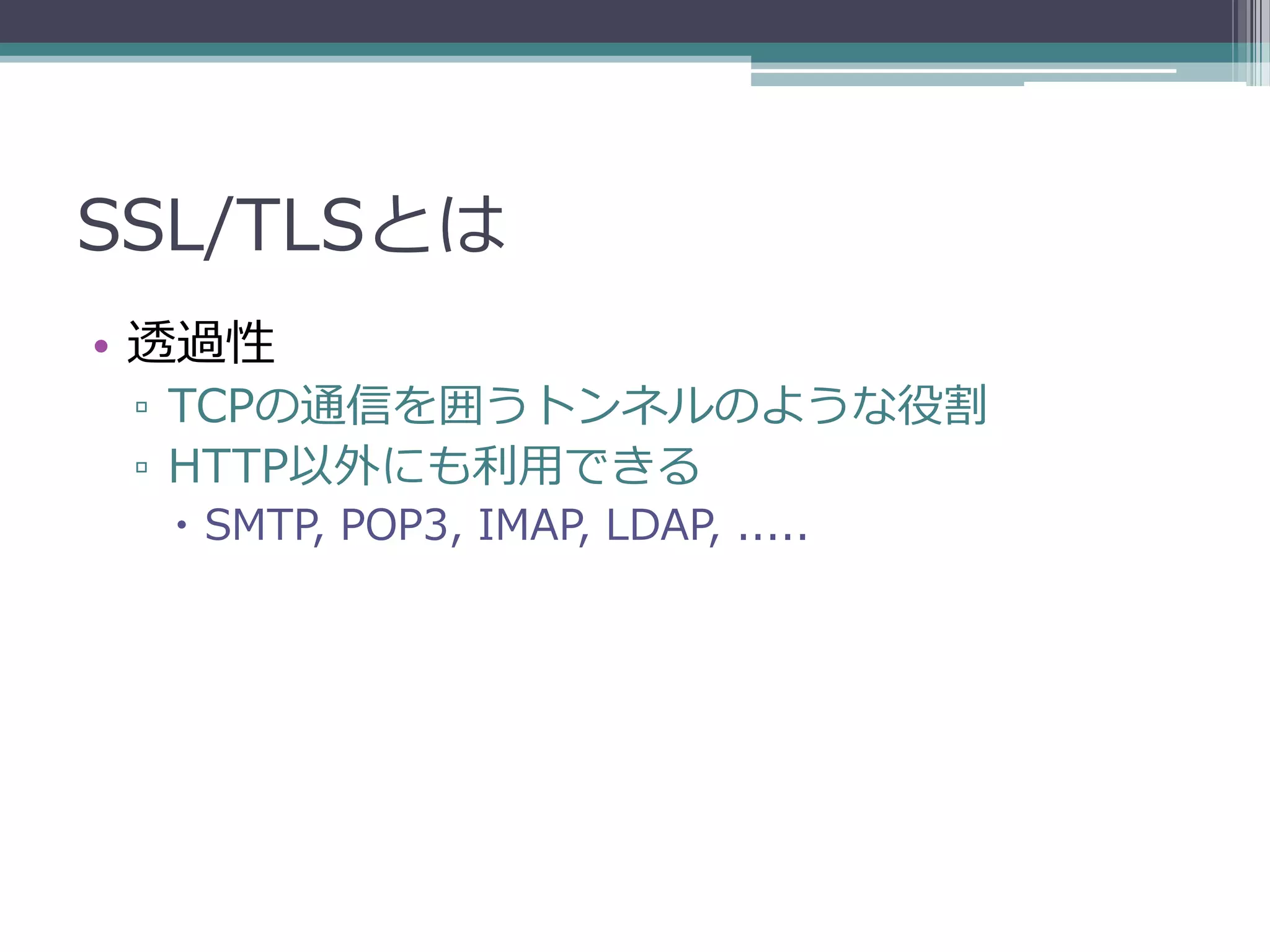 SSL/TLSとは
• 透過性
 ▫ TCPの通信を囲うトンネルのような役割
 ▫ HTTP以外にも利用できる
   SMTP, POP3, IMAP, LDAP, .....
 