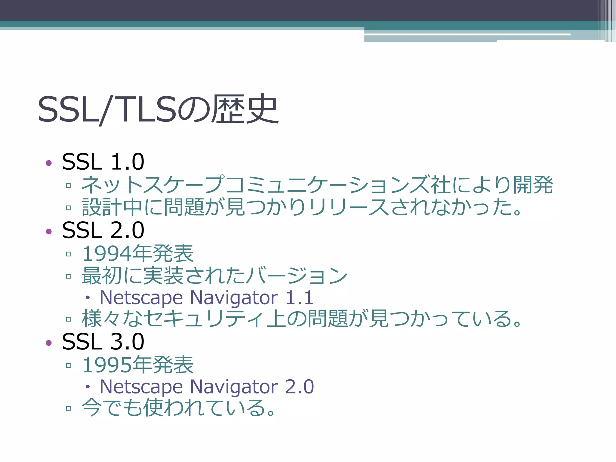 SSL/TLSの歴史
• SSL 1.0
 ▫ ネットスケープコミュニケーションズ社により開発
 ▫ 設計中に問題が見つかりリリースされなかった。
• SSL 2.0
 ▫ 1994年発表
 ▫ 最初に実装されたバージョン
    Netscape Navigator 1.1
 ▫ 様々なセキュリティ上の問題が見つかっている。
• SSL 3.0
 ▫ 1995年発表
    Netscape Navigator 2.0
 ▫ 今でも使われている。
 