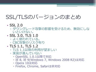 SSL/TLSのバージョンのまとめ
• SSL 2.0
 ▫ ダウングレード攻撃の影響を受けるため、無効にしな
   いといけない。
• SSL 3.0, TLS 1.0
 ▫ よく使われている。
 ▫ CBC攻撃のリスク有り
• TLS 1.1, TLS 1.2
 ▫ TLS 1.1以降の利用が望ましい
 ▫ 実装が進んでいない
      OpenSSL 1.0.1以降で対応
      IE 8, IE 9(Windows 7, Windows 2008 R2)は対応
      Opera 10は対応
      Firefox, Chrome, Safariは非対応
 