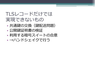 TLSレコードだけでは
実現できないもの
•   共通鍵の交換（鍵配送問題）
•   公開鍵証明書の検証
•   利用する暗号スイートの合意
•   →ハンドシェイクで行う
 