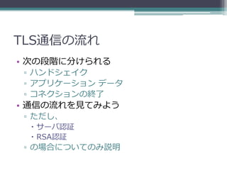 TLS通信の流れ
• 次の段階に分けられる
▫ ハンドシェイク
▫ アプリケーション データ
▫ コネクションの終了
• 通信の流れを見てみよう
▫ ただし、
  サーバ認証
  RSA認証
▫ の場合についてのみ説明
 