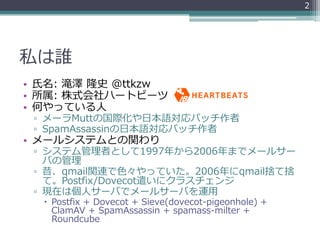 2




私は誰
• 氏名: 滝澤 隆史 @ttkzw
• 所属: 株式会社ハートビーツ
• 何やっている人
 ▫ メーラMuttの国際化や日本語対応パッチ作者
 ▫ SpamAssassinの日本語対応パッチ作者
• メールシステムとの関わり
 ▫ システム管理者として1997年から2006年までメールサー
   バの管理
 ▫ 昔、qmail関連で色々やっていた。2006年にqmail捨て捨
   て。Postfix/Dovecot遣いにクラスチェンジ
 ▫ 現在は個人サーバでメールサーバを運用
   Postfix + Dovecot + Sieve(dovecot-pigeonhole) +
    ClamAV + SpamAssassin + spamass-milter +
    Roundcube
 