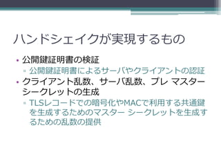 ハンドシェイクが実現するもの
• 公開鍵証明書の検証
▫ 公開鍵証明書によるサーバやクライアントの認証
• クライアント乱数、サーバ乱数、プレ マスター
  シークレットの生成
▫ TLSレコードでの暗号化やMACで利用する共通鍵
  を生成するためのマスター シークレットを生成す
  るための乱数の提供
 