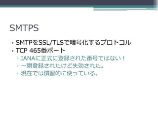 SMTPS
• SMTPをSSL/TLSで暗号化するプロトコル
• TCP 465番ポート
 ▫ IANAに正式に登録された番号ではない！
 ▫ 一瞬登録されたけど失効された。
 ▫ 現在では慣習的に使っている。
 