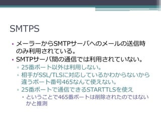 SMTPS
• メーラーからSMTPサーバへのメールの送信時
  のみ利用されている。
• SMTPサーバ間の通信では利用されていない。
 ▫ 25番ポート以外は利用しない。
 ▫ 相手がSSL/TLSに対応しているかわからないから
   違うポート番号465なんて使えない。
 ▫ 25番ポートで通信できるSTARTTLSを使え
   ということで465番ポートは削除されたのではない
    かと推測
 
