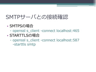 SMTPサーバとの接続確認
• SMTPSの場合
 ▫ openssl s_client -connect localhost:465
• STARTTLSの場合
 ▫ openssl s_client -connect localhost:587
   -starttls smtp
 