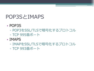 POP3SとIMAPS
• POP3S
 ▫ POP3をSSL/TLSで暗号化するプロトコル
 ▫ TCP 995番ポート
• IMAPS
 ▫ IMAPをSSL/TLSで暗号化するプロトコル
 ▫ TCP 993番ポート
 
