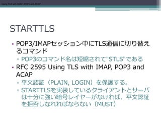 Using TLS with IMAP, POP3 and ACAP




      STARTTLS
        • POP3/IMAPセッション中にTLS通信に切り替え
          るコマンド
             ▫ POP3のコマンド名は短縮されて"STLS"である
        • RFC 2595 Using TLS with IMAP, POP3 and
          ACAP
             ▫ 平文認証（PLAIN, LOGIN）を保護する。
             ▫ STARTTLSを実装しているクライアントとサーバ
               は十分に強い暗号レイヤーがなければ、平文認証
               を拒否しなれればならない（MUST）
 