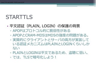 Using TLS with IMAP, POP3 and ACAP




      STARTTLS
        • 平文認証（PLAIN, LOGIN）の保護の背景
             ▫ APOPはプロトコル的に脆弱性がある
             ▫ APOPとCRAM-MD5はMD5の強度の問題がある。
             ▫ 実質的にクライアントとサーバの両方が実装して
               いる認証メカニズムはPLAINとLOGINくらいしか
               ない
             ▫ PLAINとLOGINは平文であるため、盗聴に弱い。
             ▫ では、TLSで暗号化しよう！
 