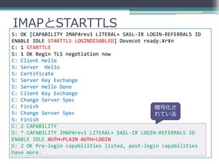 IMAPとSTARTTLS
S: OK [CAPABILITY IMAP4rev1 LITERAL+ SASL-IR LOGIN-REFERRALS ID
ENABLE IDLE STARTTLS LOGINDISABLED] Dovecot ready.¥r¥n
C: 1 STARTTLS
S: 1 OK Begin TLS negotiation now
C: Client Hello
S: Server Hello
S: Certificate
S: Server Key Exchange
S: Server Hello Done
C: Client Key Exchange
C: Change Server Spec
C: Finish                                       暗号化さ
S: Change Server Spec                           れている
S: Finish
C: 2 CAPABILITY
S: * CAPABILITY IMAP4rev1 LITERAL+ SASL-IR LOGIN-REFERRALS ID
ENABLE IDLE AUTH=PLAIN AUTH=LOGIN
S: 2 OK Pre-login capabilities listed, post-login capabilities
have more.
 