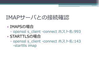 IMAPサーバとの接続確認
• IMAPSの場合
 ▫ openssl s_client -connect ホスト名:993
• STARTTLSの場合
 ▫ openssl s_client -connect ホスト名:143
   -starttls imap
 