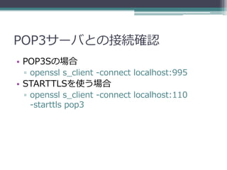 POP3サーバとの接続確認
• POP3Sの場合
 ▫ openssl s_client -connect localhost:995
• STARTTLSを使う場合
 ▫ openssl s_client -connect localhost:110
   -starttls pop3
 