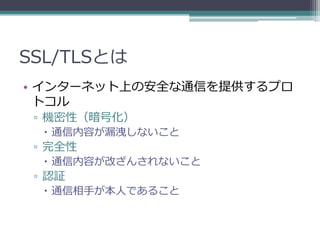 SSL/TLSとは
• インターネット上の安全な通信を提供するプロ
  トコル
 ▫ 機密性（暗号化）
   通信内容が漏洩しないこと
 ▫ 完全性
   通信内容が改ざんされないこと
 ▫ 認証
   通信相手が本人であること
 