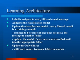 Learning Architecture Label is assigned to newly filtered e-mail message Added to the classification model Update the classification model : every filtered e-mail is a training example - assumed to be correct if user does not move the message to another folder - update  the model if user moves misclassified mail into the appropriate folder Update for Naïve Bayes - shift word counts from one folder to another  