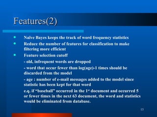 Features(2) Naïve Bayes keeps the track of word frequency statistics Reduce the number of features for classification to make filtering more efficient Feature selection cutoff - old, infrequent words are dropped  - word that occur fewer than log(age)-1 times should be discarded from the model - age : number of e-mail messages added to the model since statistic has been kept for that word e.q. if “baseball” occurred in the 1 st  document and occurred 5 or fewer times in the next 63 document, the word and statistics would be eliminated from database. 
