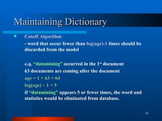 Maintaining Dictionary Cutoff Algorithm - word that occur fewer than  log(age)-1  times should be discarded from the model e.q.  “datamining”  occurred in the 1 st  document 63 documents are coming after the document age = 1 + 63 = 64 log(age) – 1 = 5 if  “datamining”  appears 5 or fewer times, the word and statistics would be eliminated from database. 