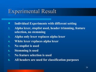 Experimental Result Individual Experiments with different setting Alpha lexer, stoplist used, header trimming, feature selection, no stemming Alpha only lexer replaces alpha lexer White lexer replaces alpha lexer No stoplist is used Stemming is used No feature selection is used All headers are used for classification purposes 