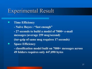 Experimental Result Time Efficiency - Naïve Bayes : “fast enough” - 27 seconds to build a model of 7000+ e-mail messages (average 259 msg/second) (tar-gzip of same msg requires 17 seconds) Space Efficiency - classification model built on 7000+ messages across 49 folders requires only 447,090 bytes 