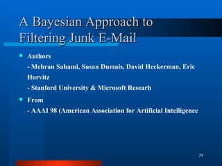 A Bayesian Approach to Filtering Junk E-Mail Authors - Mehran Sahami, Susan Dumais, David Heckerman, Eric Horvitz - Stanford University & Microsoft Researh From - AAAI 98 (American Association for Artificial Intelligence 