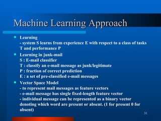 Machine Learning Approach Learning - system S learns from experience E with respect to a class of tasks T and performance P Learning in junk-mail S : E-mail classifier T : classify an e-mail message as junk/legitimate P : fraction of correct prediction E : a set of pre-classified e-mail messages Vector Space Model - to represent mail messages as feature vectors  - e-mail message has single fixed-length feature vector - individual message can be represented as a binary vector denoting which word are present or absent. (1 for present 0 for absent) 