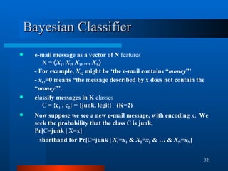 Bayesian Classifier e-mail message as a vector of N  features X  =   X 1 ,  X 2 ,  X 3 , ...,  X N  - For example,  X 42  might be ‘the e-mail contains “ money ”’ -  x 42 =0 means “the message described by x does not contain the “ money ”’. classify messages in K  classes C  = {c 1  , c 2 } = {junk, legit}  (K=2) Now suppose we see a new e-mail message, with encoding  x .  We seek the probability that the class  C  is junk,  Pr[ C =junk |  X = x ]   shorthand for Pr[ C =junk |  X 1 =x 1  &  X 2 =x 2  & … &  X N =x N ] 