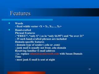 Features Words - fixed width vector <X = X 1 , X 2 ,…, X n > Hand-crafted  Phrasal Features - “FREE!”, “only $” ( as in “only $4.95”) and “be over 21” - 35 such hand-crafted phrases are included Domain-specific features - domain type of sender (.edu or .com) - junk mail is usually not from .edu domain Resolving familiar E-mail address - i.e. replace  sdumais @ microsoft .com  with Susan Dumais Time - most junk E-mail is sent at night 