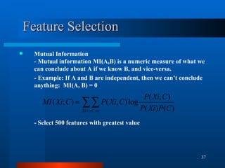 Feature Selection Mutual Information - Mutual information MI(A,B) is a numeric measure of what we can conclude about A if we know B, and vice - versa. - Example: If A and B are independent, then we can’t conclude anything:  MI(A, B) = 0 - Select 500 features with greatest value 