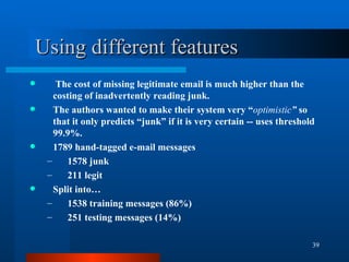 Using different features The cost of missing legitimate email is much higher than the costing of inadvertently reading junk. The authors wanted to make their system very “ optimistic ”  so that it only predicts “junk” if it is very certain -- uses threshold 99.9%. 1789 hand-tagged e-mail messages 1578 junk 211 legit Split into… 1538 training messages (86%) 251 testing messages (14%) 
