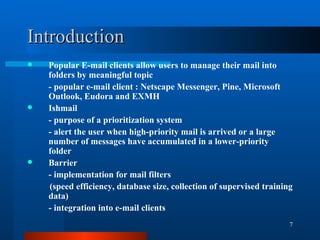 Introduction Popular E-mail clients allow users to manage their mail into folders by meaningful topic - popular e-mail client : Netscape Messenger, Pine, Microsoft Outlook, Eudora and EXMH Ishmail - purpose of a prioritization system - alert the user when high-priority mail is arrived or a large number of messages have accumulated in a lower-priority folder Barrier - implementation for mail filters (speed efficiency, database size, collection of supervised training data) - integration into e-mail clients 