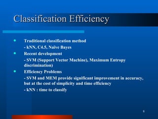 Classification Efficiency Traditional classification method - kNN, C4.5, Naïve Bayes Recent development  - SVM (Support Vector Machine), Maximum Entropy discrimination) Efficiency Problems - SVM and MEM provide significant improvement in accuracy, but at the cost of simplicity and time efficiency - kNN : time to classify 