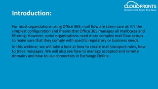 Introduction:
For most organizations using Office 365, mail flow are taken care of. It's the
simplest configuration and means that Office 365 manages all mailboxes and
filtering. However, some organizations need more complex mail flow setups
to make sure that they comply with specific regulatory or business needs.
In this webinar, we will take a look at how to create mail transport rules, how
to trace messages. We will also see how to manage accepted and remote
domains and how to use connectors in Exchange Online.
 