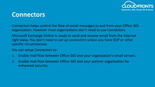 Connectors
Connectors helps control the flow of email messages to and from your Office 365
organization. However most organizations don’t need to use Connectors.
Microsoft Exchange Online is ready to send and receive email from the Internet
right away. You don’t need to set up connectors unless you have EOP or other
specific circumstances.
You can setup Connectors to:
1. Enable mail flow between Office 365 and your organization’s email servers.
2. Enable mail flow between Office 365 and your partner organization for
enhanced security.
 