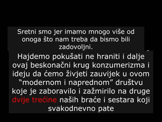 Sretni smo jer imamo mnogo više od
onoga što nam treba da bismo bili
zadovoljni.
Hajdemo pokušati ne hraniti i dalje
ovaj beskonačni krug konzumerizma i
ideju da ćemo živjeti zauvijek u ovom
“modernom i naprednom” društvu
koje je zaboravilo i zažmirilo na druge
dvije trećine naših braće i sestara koji
svakodnevno pate
 
