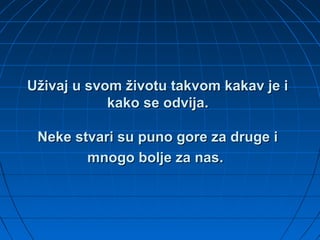 Uživaj u svom životu takvom kakav je iUživaj u svom životu takvom kakav je i
kako se odvijakako se odvija..
Neke stvari su puno gore za druge iNeke stvari su puno gore za druge i
mnogo bolje za nasmnogo bolje za nas..
 
