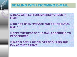 DEALING WITH INCOMING E-MAIL
 DEAL WITH LETTERS MARKED “URGENT”
FIRST.
 DO NOT OPEN “PRIVATE AND CONFIDENTIAL
MAIL”.
OPEN THE REST OF THE MAIL ACCORDING TO
PROCEDURES.
PARCELS WILL BE DELIVERED DURING THE
DAY AS THEY ARRIVE.
 