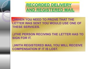 RECORDED DELIVERY
AND REGISTERED MAIL
WHEN YOU NEED TO PROVE THAT THE
LETTER WAS SENT YOU WOULD USE ONE OF
THESE SERVICES.
THE PERSON RECIVING THE LETTER HAS TO
SIGN FOR IT.
WITH REGISTERED MAIL YOU WILL RECEIVE
COMPENSATION IF IT IS LOST.
 