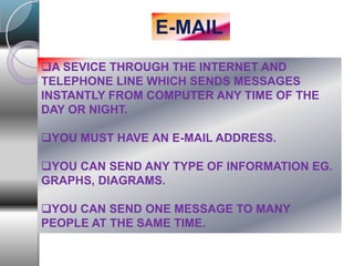 E-MAIL
A SEVICE THROUGH THE INTERNET AND
TELEPHONE LINE WHICH SENDS MESSAGES
INSTANTLY FROM COMPUTER ANY TIME OF THE
DAY OR NIGHT.
YOU MUST HAVE AN E-MAIL ADDRESS.
YOU CAN SEND ANY TYPE OF INFORMATION EG.
GRAPHS, DIAGRAMS.
YOU CAN SEND ONE MESSAGE TO MANY
PEOPLE AT THE SAME TIME.
 