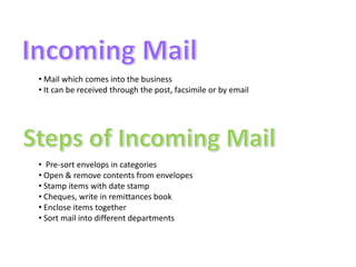 • Mail which comes into the business
• It can be received through the post, facsimile or by email




• Pre-sort envelops in categories
• Open & remove contents from envelopes
• Stamp items with date stamp
• Cheques, write in remittances book
• Enclose items together
• Sort mail into different departments
 