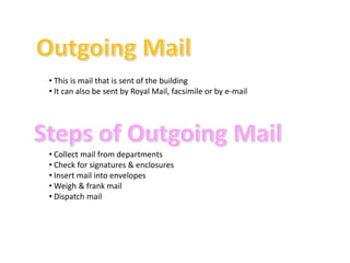 • This is mail that is sent of the building
• It can also be sent by Royal Mail, facsimile or by e-mail




• Collect mail from departments
• Check for signatures & enclosures
• Insert mail into envelopes
• Weigh & frank mail
• Dispatch mail
 