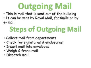 • This is mail that is sent out of the building
• It can be sent by Royal Mail, facsimile or by
e- mail



• Collect mail from departments
• Check for signatures & enclosures
• Insert mail into envelopes
• Weigh & frank mail
• Dispatch mail
 